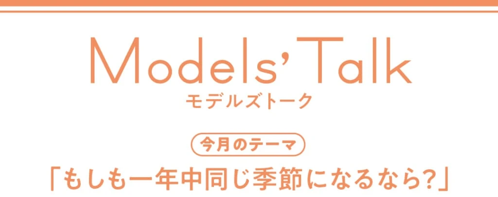 Models' talk【今月のテーマ】「もしも一年中同じ季節になるなら?」
