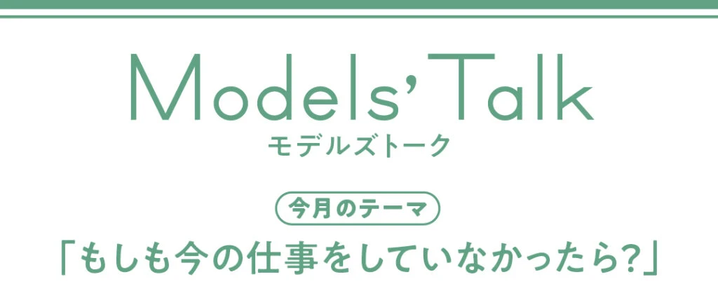 Models' talk【今月のテーマ】「もしも今の仕事をしていなかったら?」