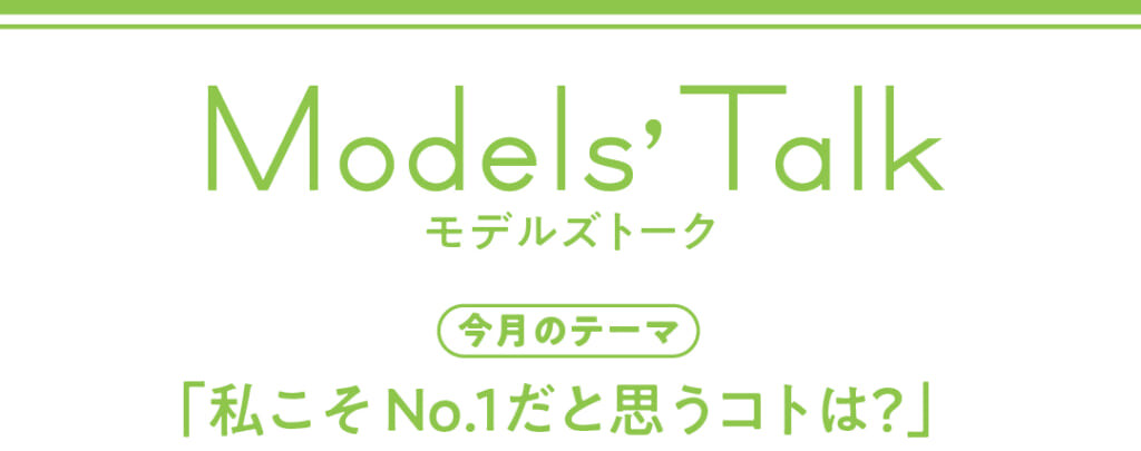 Models' talk【今月のテーマ】「私こそNo.1だと思うコトは?」