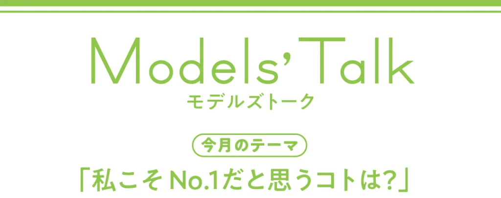 Models' talk【今月のテーマ】「私こそNo.1だと思うコトは？」