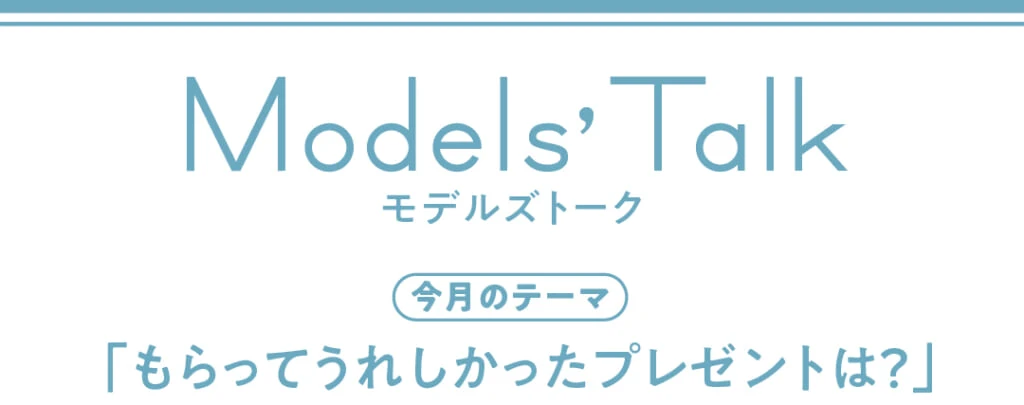Models' talk【今月のテーマ】「もらってうれしかったプレゼントは？」