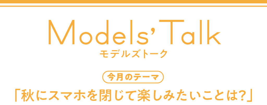 Models' talk【今月のテーマ】「秋にスマホを閉じて楽しみたいことは？」