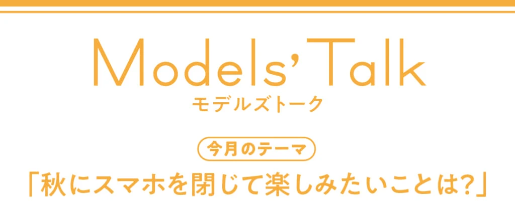 Models' talk【今月のテーマ】「秋にスマホを閉じて楽しみたいことは?」