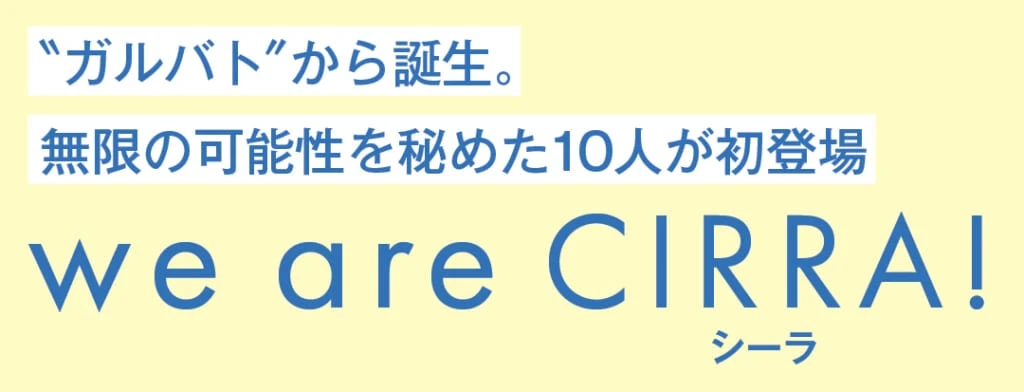 ＂ガルバト＂から誕生。無限の可能性を秘めた10人が初登場
we are CIRRA（シーラ）!
