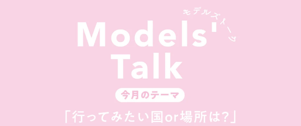 Models' talk【今月のテーマ】「行ってみたい国or場所は？」