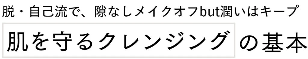 脱・自己流で、隙なしメイクオフbut潤いはキープ
肌を守るクレンジングの基本