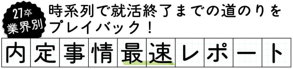 27卒業界別
時系列で就活終了までの道のりを
プレイバック!
内定事情最速レポート