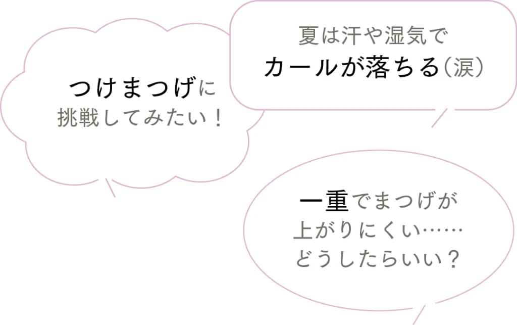 夏は汗や湿気でカールが落ちる（涙）
つけまつげに挑戦してみたい！
一重でまつげが上がりにくい……
どうしたらいい？
