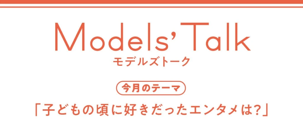 Models' talk【今月のテーマ】「子どもの頃に好きだったエンタメは？」