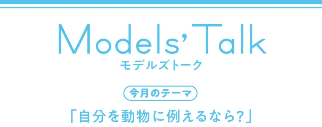Models' talk【今月のテーマ】「自分を動物に例えるなら?」
