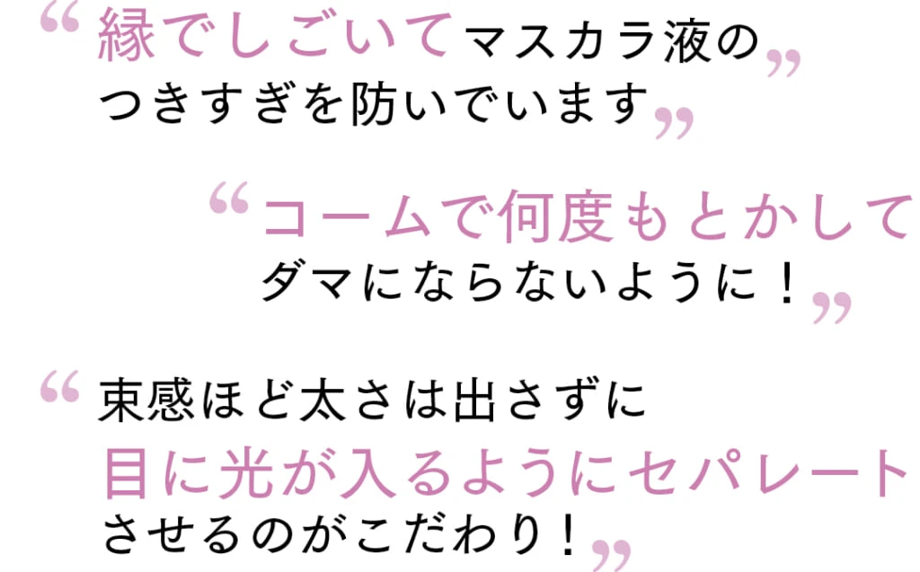 “縁でしごいてマスカラ液の
つきすぎを防いでいます”
“コームで何度もとかして
ダマにならないように！”
“束感ほど太さは出さずに
目に光が入るようにセパレート
させるのがこだわり！”