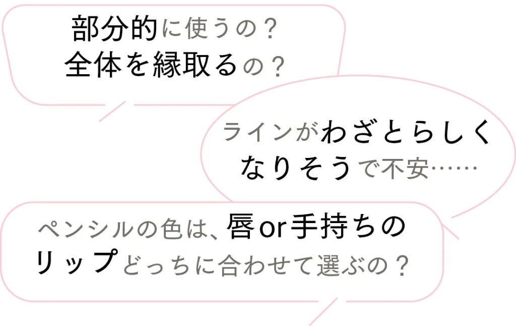 ・部分的に使うの？ 全体を縁取るの？ 
・ラインがわざとらしくなりそうで不安……
・ペンシルの色は、唇or手持ちのリップどっちに合わせて選ぶの？