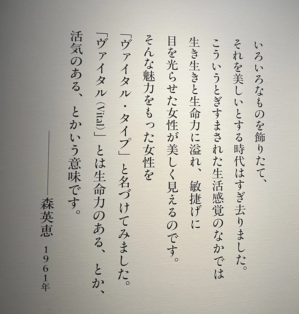 「いろいろなものを飾りたて、
それを美しいとする時代はすぎ去りました。
こういうとぎすまされた生活感覚のなかでは
生き生きと生命力にあふれ、敏捷げに
目を光らせた女性が美しく見えるのです。
そんな魅力をもった女性を
ヴァイタル・タイプ」と名づけてみました。
「ヴァイタル（Vital）」とは生命力のある、とか、
活気のある、とかいう意味です。
──────森英恵　1961年」
