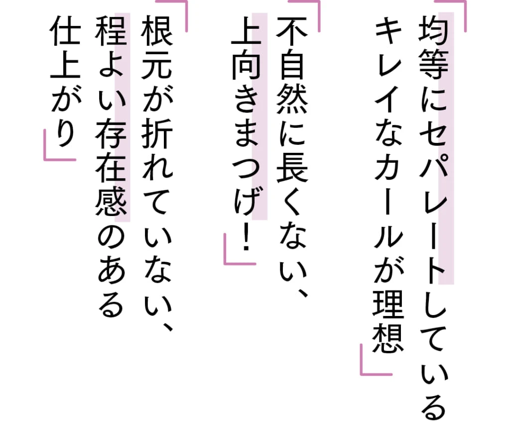 「均等にセパレートしている
キレイなカールが理想」
「不自然に長くない、
上向きまつげ！」
「根元が折れていない、
程よい存在感のある
仕上がり」