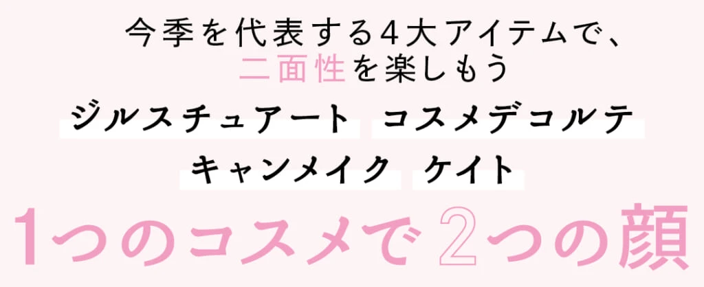 今季を代表する4大アイテムで、二面性を楽しもう
ジルスチュアート コスメデコルテ キャンメイク ケイト
1つのコスメで2つの顔