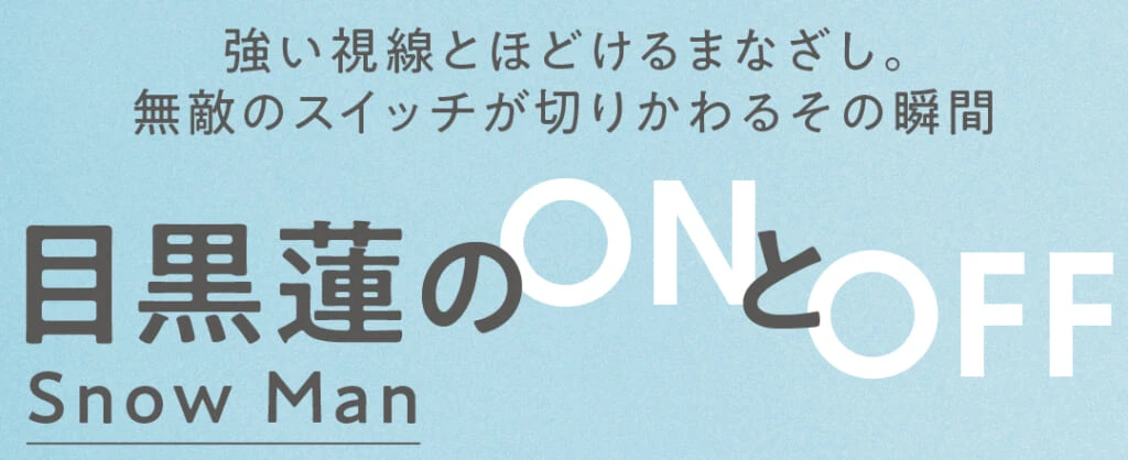 強い視線とほどけるまなざし。無敵のスイッチが切りかわるその瞬間
Snow Man目黒蓮のONとOFF