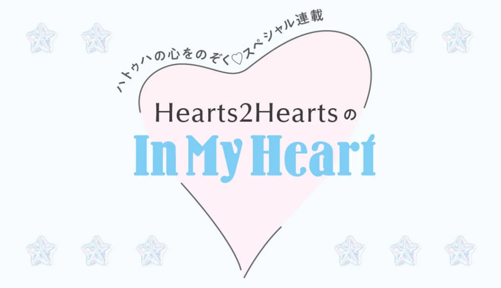 ハトゥハの心をのぞく♡スペシャル連載
Hearts2HeartsのIn My Heart