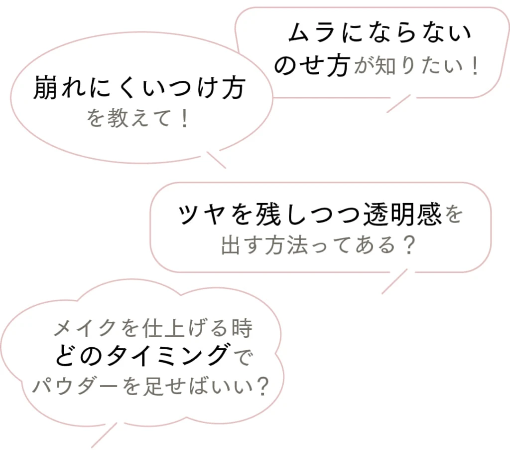 ムラにならないのせ方が知りたい!
崩れにくいつけ方を教えて!
ツヤを残しつつ透明感を出す方法ってある?
メイクを仕上げる時どのタイミングでパウダーを足せばいい?