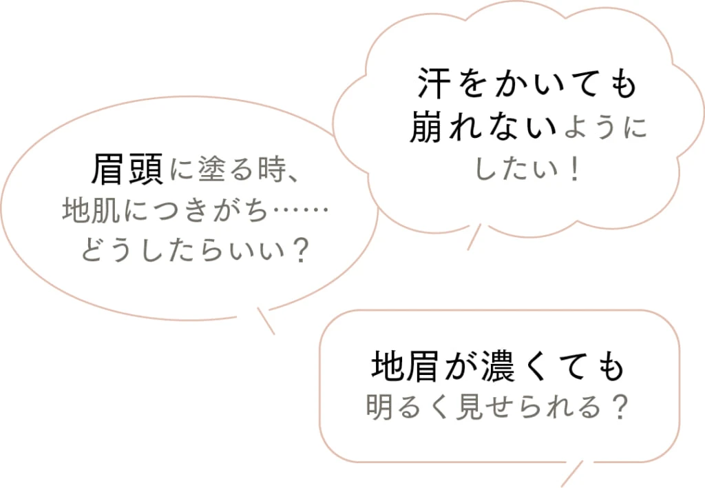 汗をかいても崩れないようにしたい！
眉頭に塗る時、地肌につきがち……どうしたらいい？
地眉が濃くても明るく見せられる？ 
