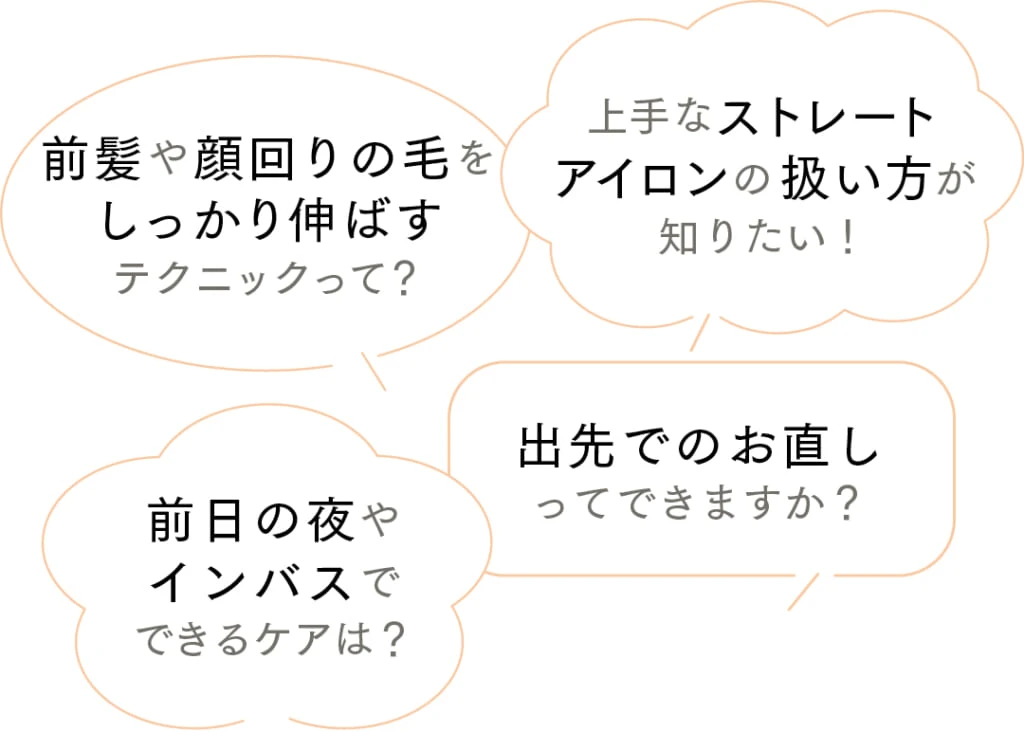 ストレートヘアのスタイリングについてもっと知りたいポイントは?
上手なストレートアイロンの扱い方が知りたい!
前髪や顔回りの毛をしっかり伸ばすテクニックって?
出先でのお直しってできますか?
前日の夜やインバスでできるケアは?
