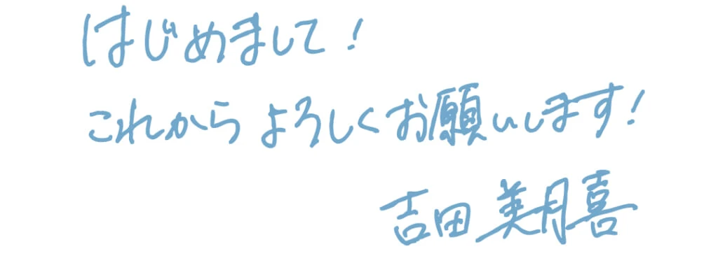吉田美月喜の手書き挨拶
はじめまして!
これからよろしくお願いします!
吉田美月喜