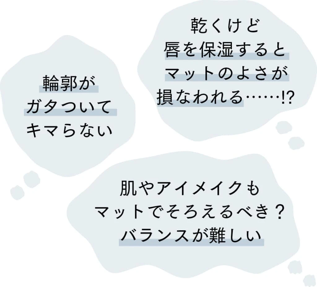 Q.マットリップを塗る時に困ることは?
乾くけど唇を保湿するとマットのよさが損なわれる……!?
輪郭がガタついてキマらない
肌やアイメイクもマットでそろえるべき?バランスが難しい