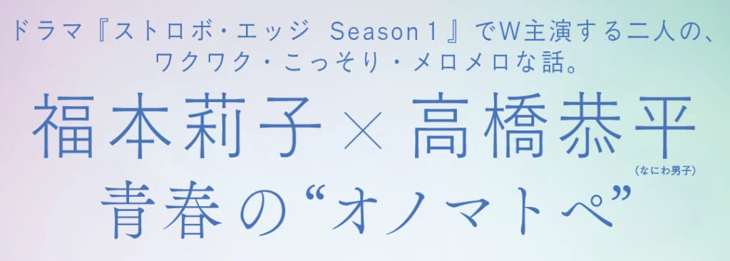 ドラマ『ストロボ・エッジ Season1』でW主演する二人の、ワクワク・こっそり・メロメロな話。福本莉子×高橋恭平(なにわ男子)青春の“オノマトペ”