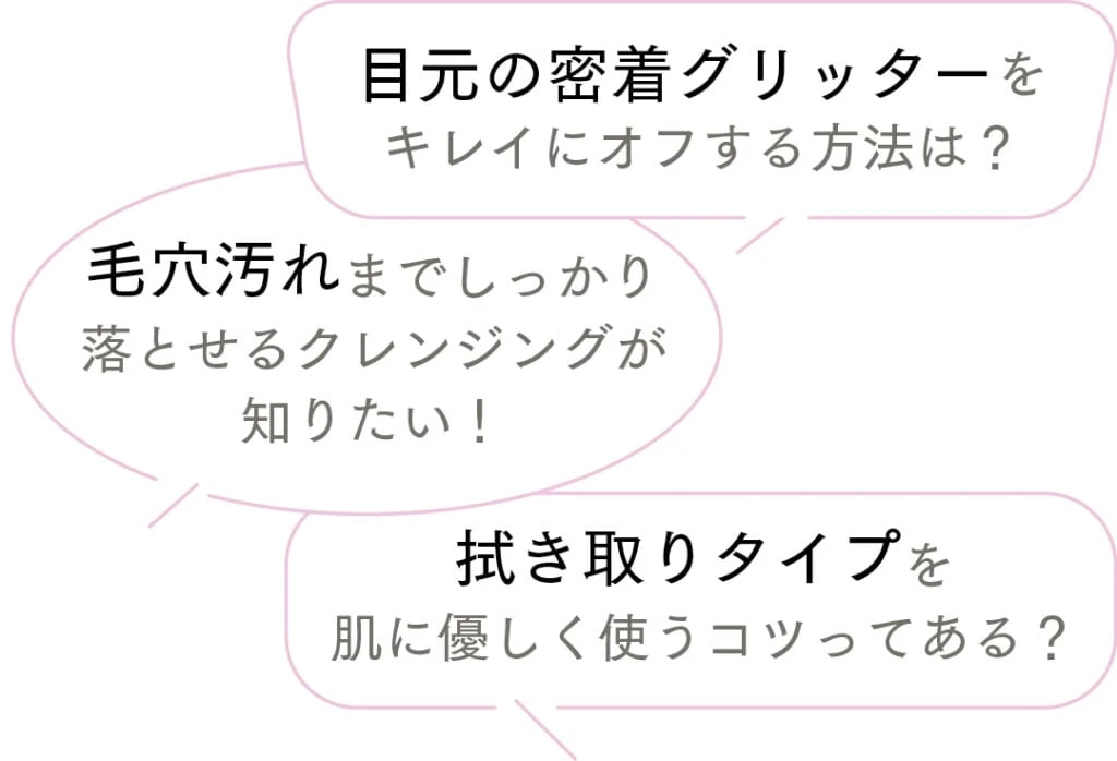 目元の密着グリッターをキレイにオフする方法は？
毛穴汚れまでしっかり落とせるクレンジングが知りたい！
拭き取りタイプを肌に優しく使うコツってある？