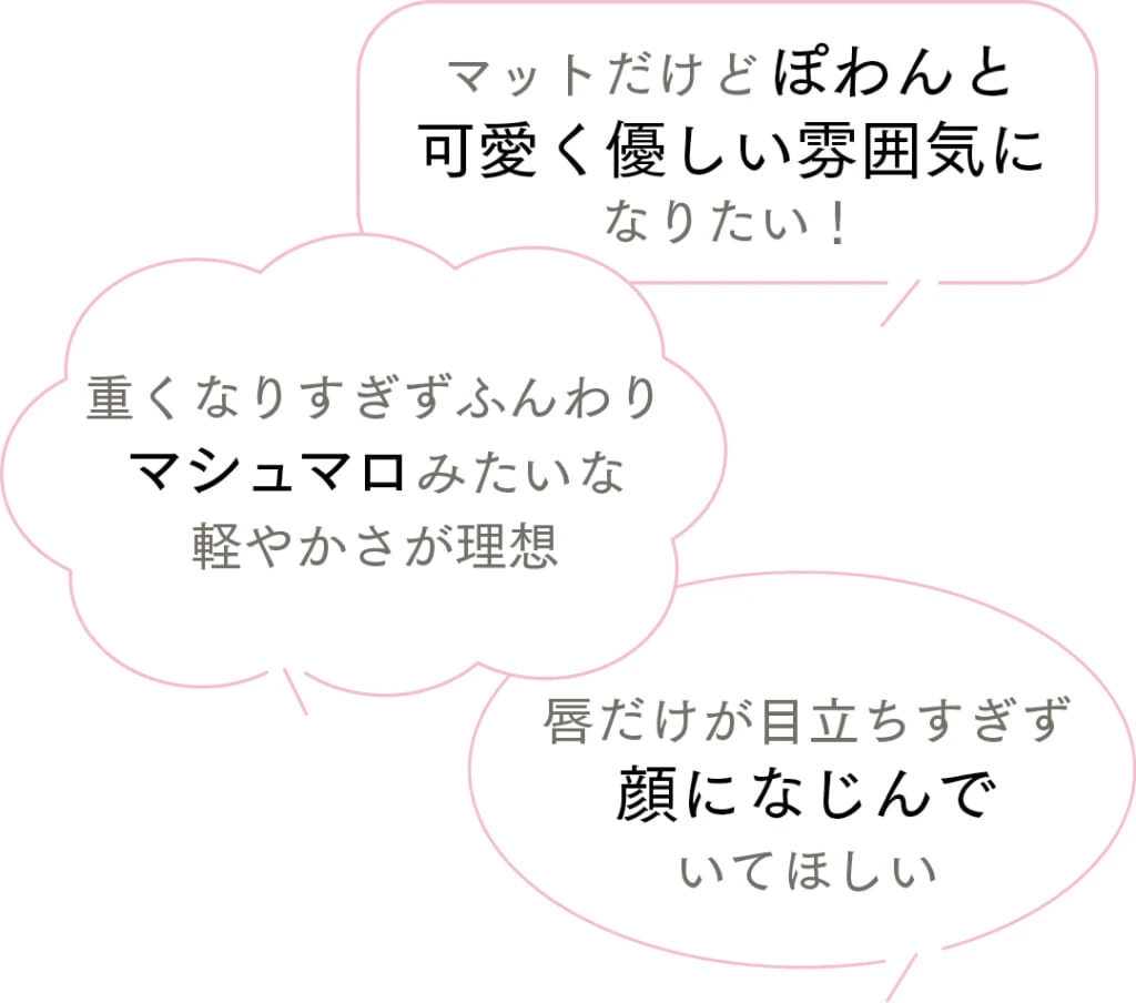 Q.マットリップをどんなふうにつけこなしたい?
マットだけどぽわんと可愛く優しい雰囲気になりたい!
重くなりすぎずふんわりマシュマロみたいな軽やかさが理想
唇だけが目立ちすぎず顔になじんでいてほしい