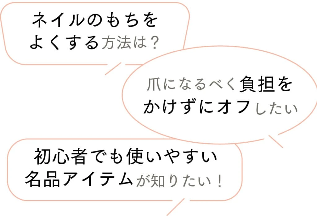 ネイルのもちをよくする方法は？
爪になるべく負担をかけずにオフしたい
初心者でも使いやすい名品アイテムが知りたい！
